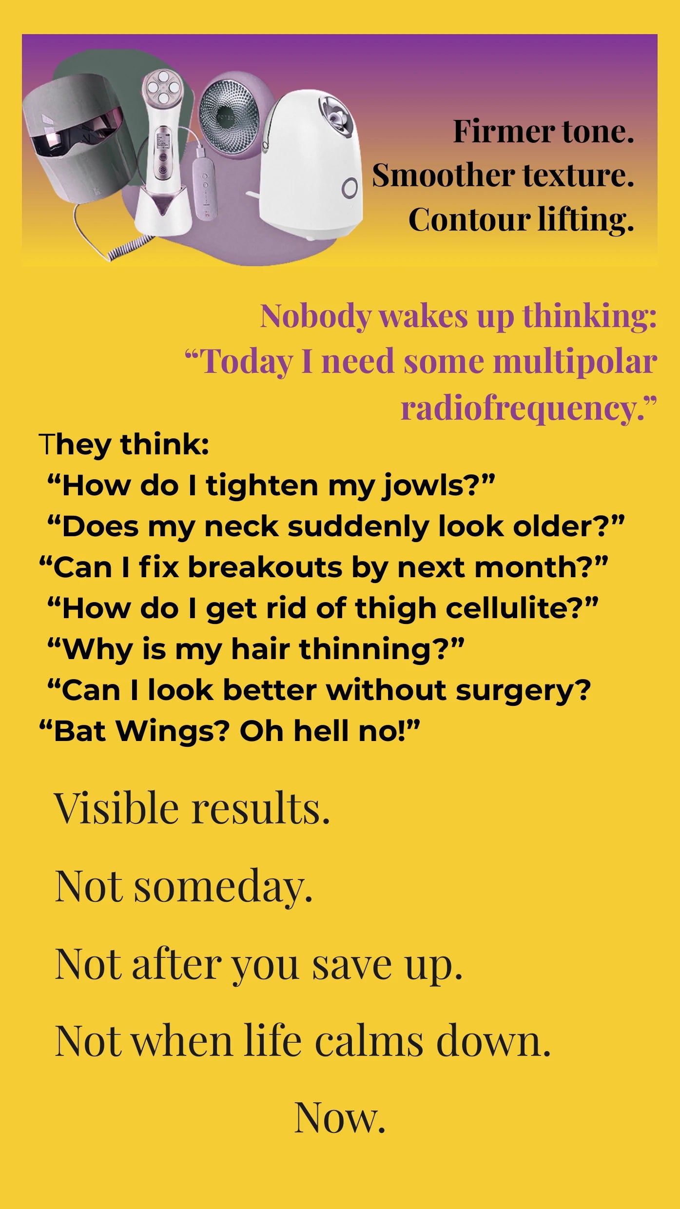 Nobody wakes up thinking: Today I need some multipolar radiofrequency. They think: How do I tighten my jowls? Does my neck suddenly look older? Can I fix breakouts by next month? How do I get rid of thigh cellulite? Why is my hair thinning? Can I look better without surgery? Bat Wings? Oh hell no! Visible results. Not someday. Not after you save up. Not when life calms down. Now.
